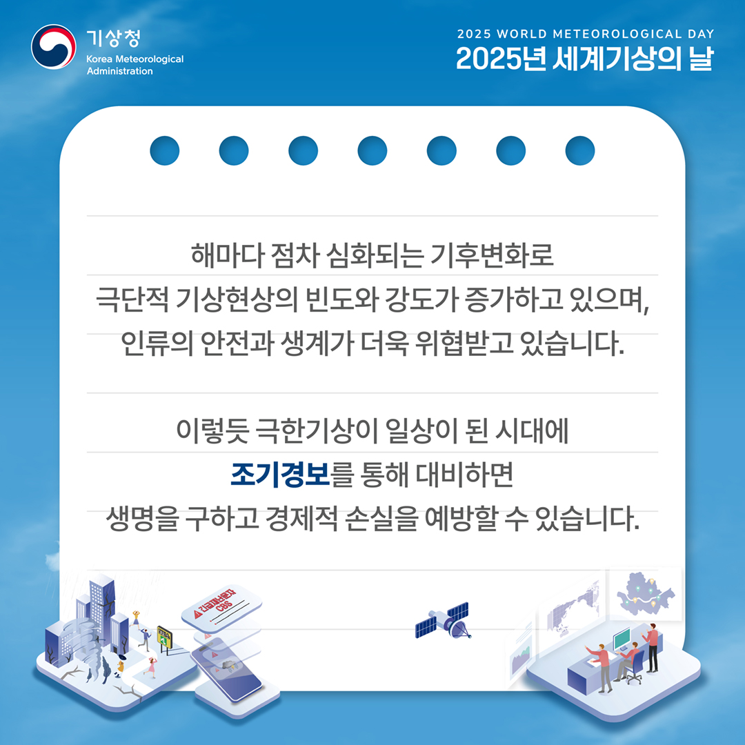 해마다 점차 심화되는 기후변화로 극단적 기상현상의 빈도와 강도가 증가하고 있으며, 인류의 안전과 생계가 더욱 위협받고 있습니다. 이렇듯 극한기상이 일상이 된 시대에 조기경보를 통해 대비하면 생명을 구하고 경제적 손실을 예방할 수 있습니다.