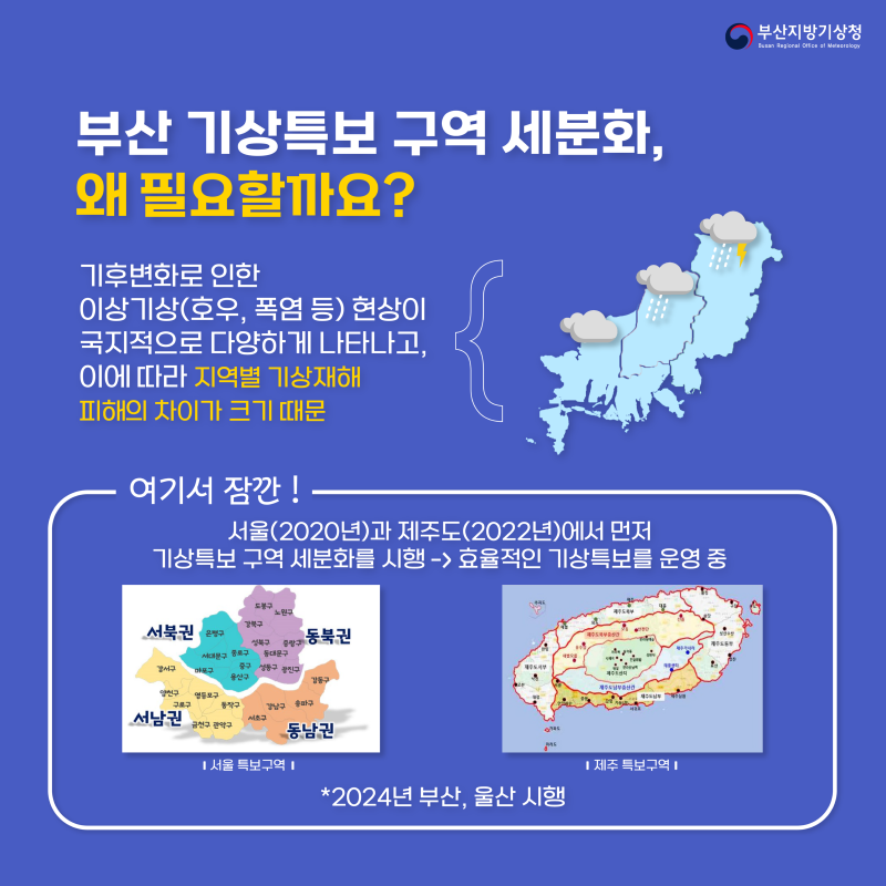 그럼 부산 기상특보구역세분화, 왜 필요할까요? 왜냐하면 기후변화로 위험기상현상이 국지적으로 다양하게 나타나고, 이에 따라 지역별 기상재해 피해의 차이가 크기 때문입니다 여기서 잠깐! 이미 서울은 2020년, 제주도는 2022년에 기상특보 구역 세분화를 시행해서 효율적인 기상특보를 운영중에 있으며, 2024년 5월 30일부터 부산과 울산에서도 시행을 시작합니다.